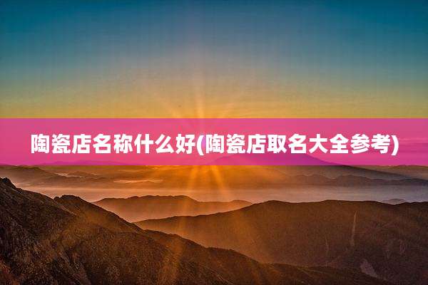 陶瓷店名称什么好(陶瓷店取名大全参考)