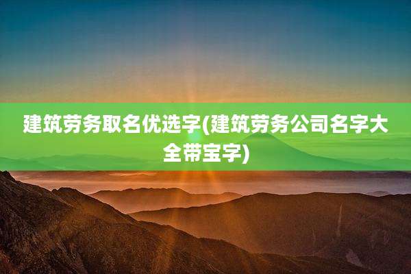 建筑劳务取名优选字(建筑劳务公司名字大全带宝字)