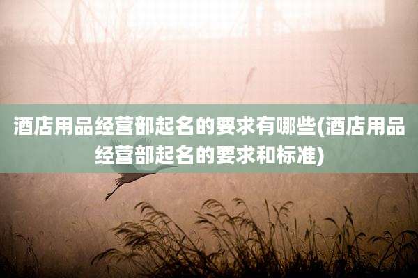 酒店用品经营部起名的要求有哪些(酒店用品经营部起名的要求和标准)