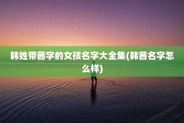 韩姓带茜字的女孩名字大全集(韩茜名字怎么样)
