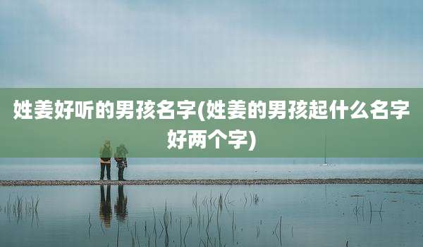 姓姜好听的男孩名字(姓姜的男孩起什么名字好两个字)