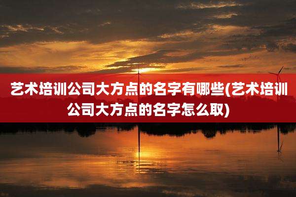 艺术培训公司大方点的名字有哪些(艺术培训公司大方点的名字怎么取)