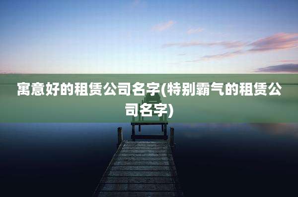 寓意好的租赁公司名字(特别霸气的租赁公司名字)
