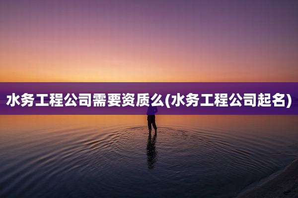 水务工程公司需要资质么(水务工程公司起名)