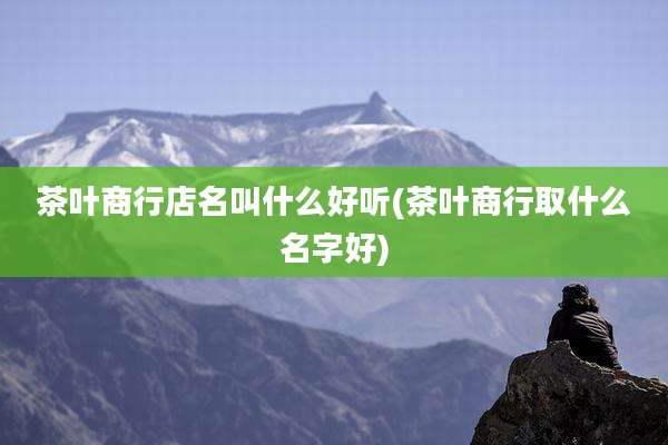 茶叶商行店名叫什么好听(茶叶商行取什么名字好)