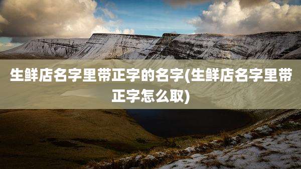 生鲜店名字里带正字的名字(生鲜店名字里带正字怎么取)