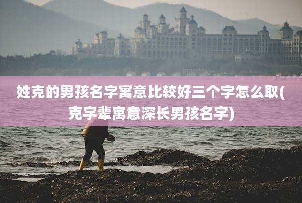 姓克的男孩名字寓意比较好三个字怎么取(克字辈寓意深长男孩名字)