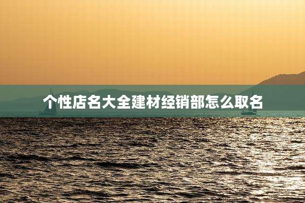 个性店名大全建材经销部怎么取名