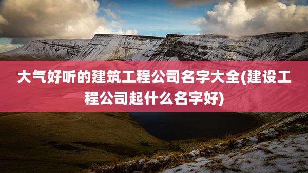 大气好听的建筑工程公司名字大全(建设工程公司起什么名字好)