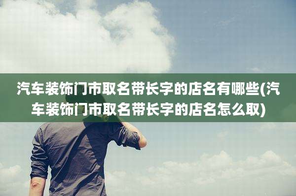 汽车装饰门市取名带长字的店名有哪些(汽车装饰门市取名带长字的店名怎么取)