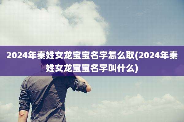 2024年秦姓女龙宝宝名字怎么取(2024年秦姓女龙宝宝名字叫什么)