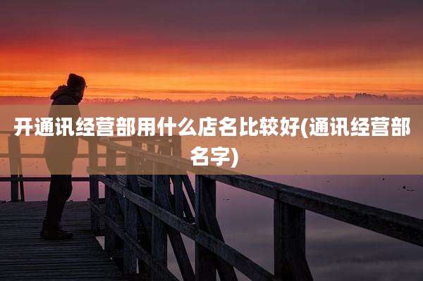 开通讯经营部用什么店名比较好(通讯经营部 名字)