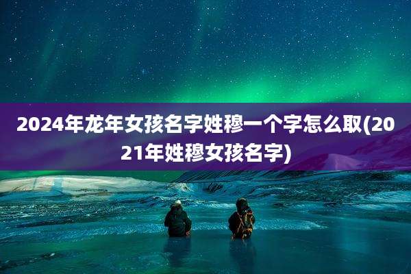 2024年龙年女孩名字姓穆一个字怎么取(2021年姓穆女孩名字)