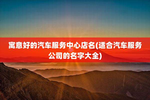 寓意好的汽车服务中心店名(适合汽车服务公司的名字大全)