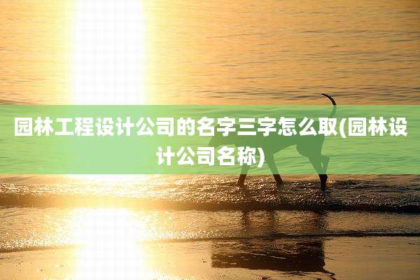 园林工程设计公司的名字三字怎么取(园林设计公司名称)