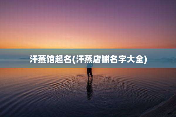 汗蒸馆起名(汗蒸店铺名字大全)
