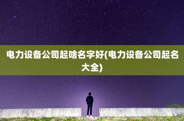 电力设备公司起啥名字好(电力设备公司起名大全)