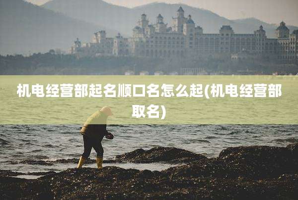 机电经营部起名顺口名怎么起(机电经营部取名)