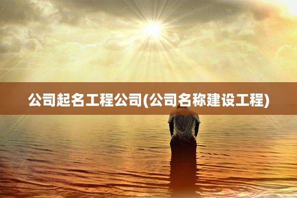 公司起名工程公司(公司名称建设工程)