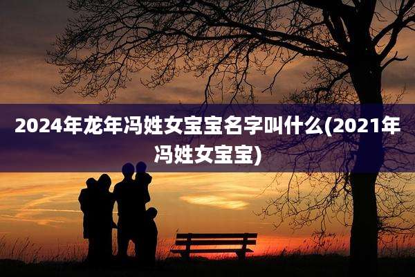 2024年龙年冯姓女宝宝名字叫什么(2021年冯姓女宝宝)