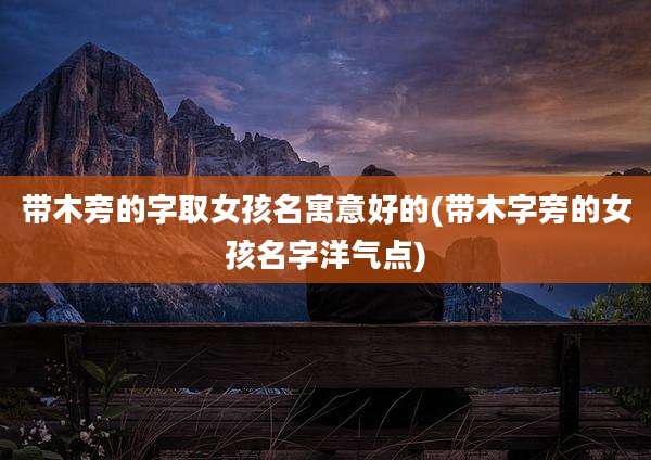 带木旁的字取女孩名寓意好的(带木字旁的女孩名字洋气点)