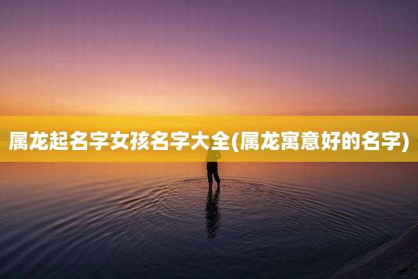 属龙起名字女孩名字大全(属龙寓意好的名字)