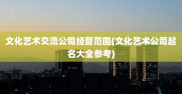 文化艺术交流公司经营范围(文化艺术公司起名大全参考)