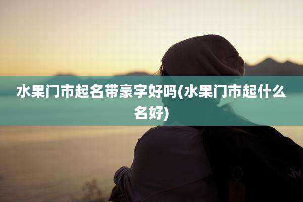 水果门市起名带豪字好吗(水果门市起什么名好)