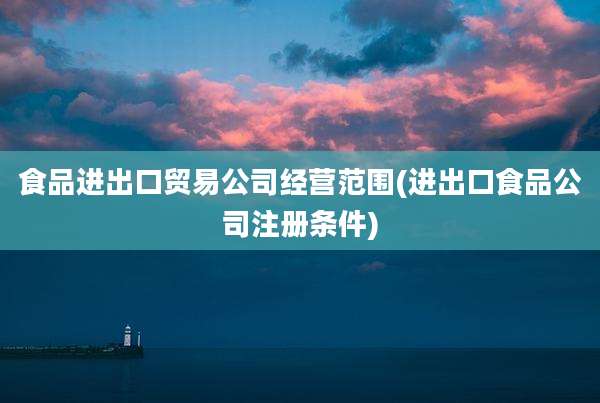 食品进出口贸易公司经营范围(进出口食品公司注册条件)