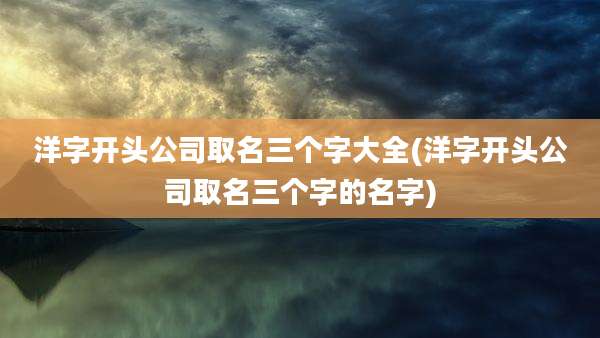 洋字开头公司取名三个字大全(洋字开头公司取名三个字的名字)