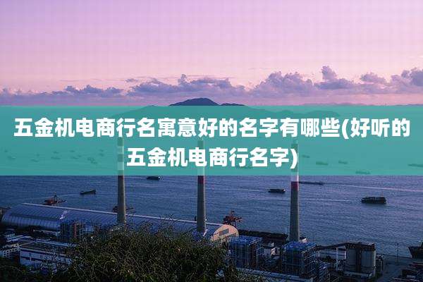 五金机电商行名寓意好的名字有哪些(好听的五金机电商行名字)