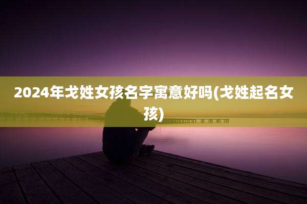 2024年戈姓女孩名字寓意好吗(戈姓起名女孩)