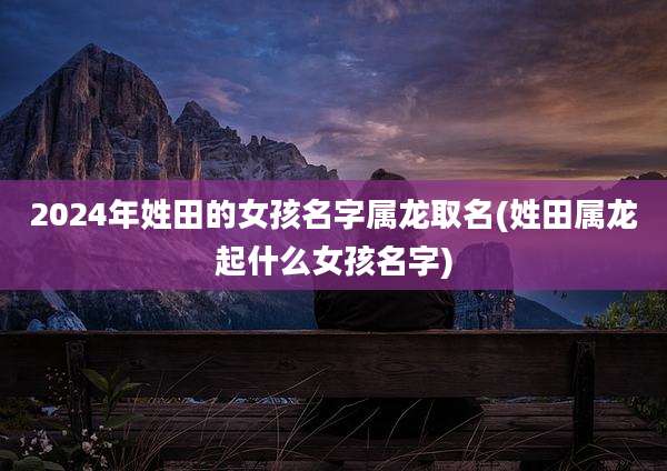 2024年姓田的女孩名字属龙取名(姓田属龙起什么女孩名字)