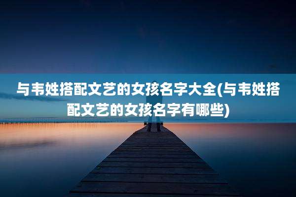 与韦姓搭配文艺的女孩名字大全(与韦姓搭配文艺的女孩名字有哪些)