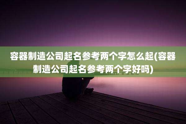 容器制造公司起名参考两个字怎么起(容器制造公司起名参考两个字好吗)