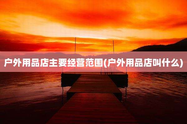 户外用品店主要经营范围(户外用品店叫什么)