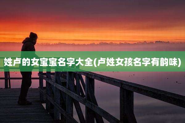 姓卢的女宝宝名字大全(卢姓女孩名字有韵味)