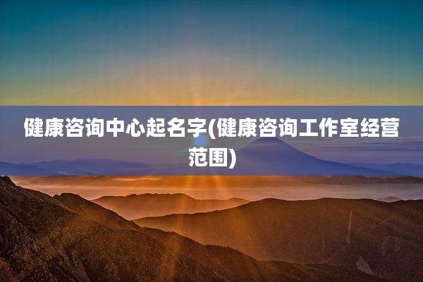 健康咨询中心起名字(健康咨询工作室经营范围)