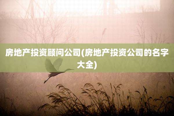 房地产投资顾问公司(房地产投资公司的名字大全)