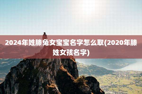 2024年姓滕兔女宝宝名字怎么取(2020年滕姓女孩名字)