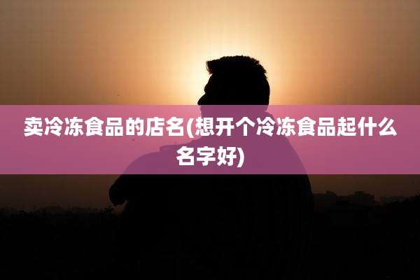 卖冷冻食品的店名(想开个冷冻食品起什么名字好)