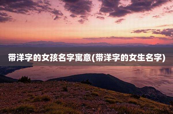 带洋字的女孩名字寓意(带洋字的女生名字)