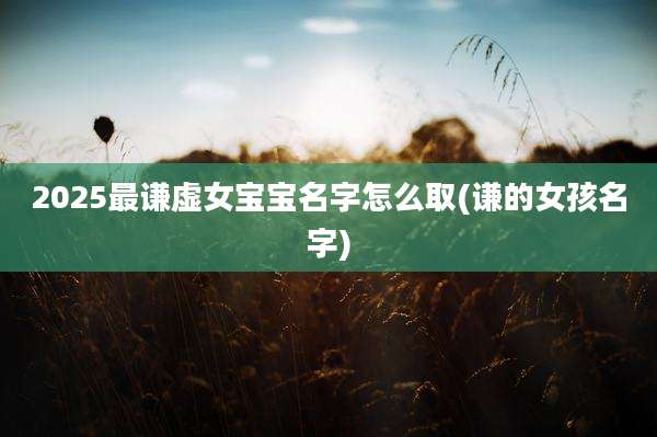 2025最谦虚女宝宝名字怎么取(谦的女孩名字)