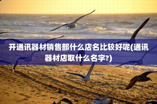 开通讯器材销售部什么店名比较好呢(通讯器材店取什么名字?)