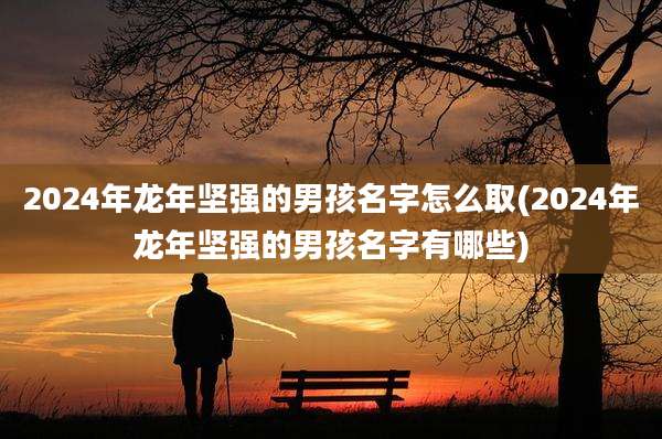 2024年龙年坚强的男孩名字怎么取(2024年龙年坚强的男孩名字有哪些)
