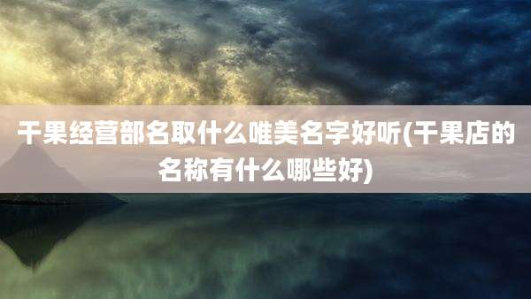 干果经营部名取什么唯美名字好听(干果店的名称有什么哪些好)