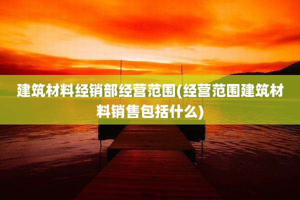 建筑材料经销部经营范围(经营范围建筑材料销售包括什么)