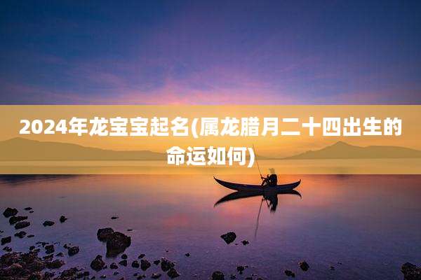 2024年龙宝宝起名(属龙腊月二十四出生的命运如何)