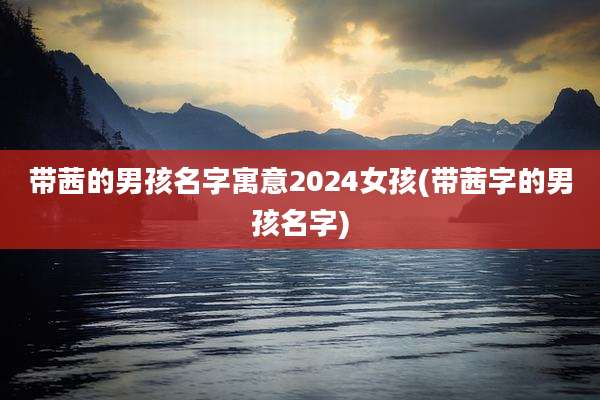 带茜的男孩名字寓意2024女孩(带茜字的男孩名字)