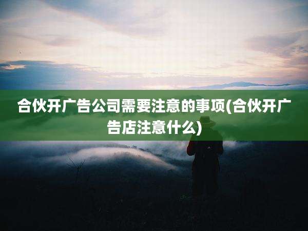 合伙开广告公司需要注意的事项(合伙开广告店注意什么)